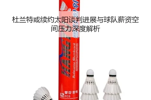 杜兰特或续约太阳谈判进展与球队薪资空间压力深度解析