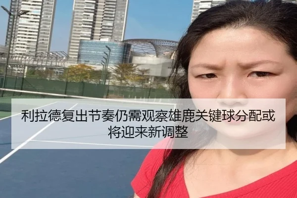 利拉德复出节奏仍需观察雄鹿关键球分配或将迎来新调整