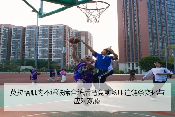 莫拉塔肌肉不适缺席合练后马竞前场压迫链条变化与应对观察