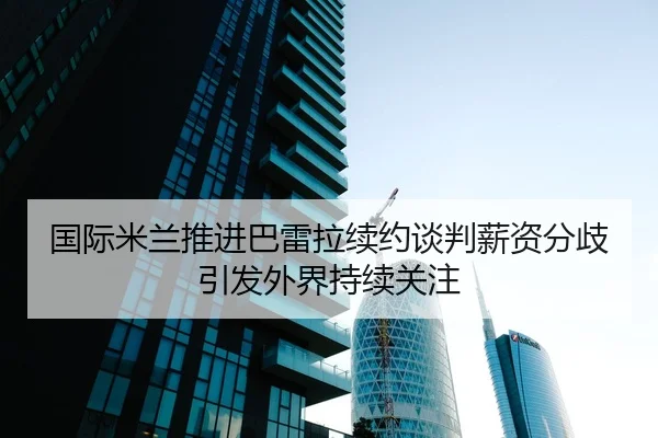 国际米兰推进巴雷拉续约谈判薪资分歧引发外界持续关注