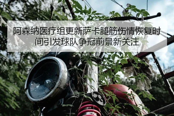 阿森纳医疗组更新萨卡腿筋伤情恢复时间引发球队争冠前景新关注