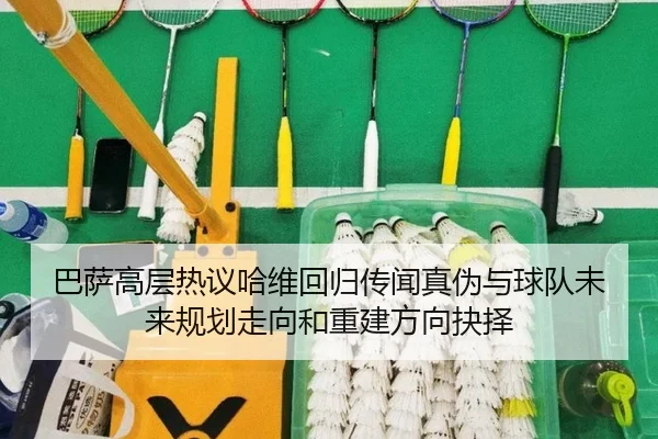 巴萨高层热议哈维回归传闻真伪与球队未来规划走向和重建方向抉择